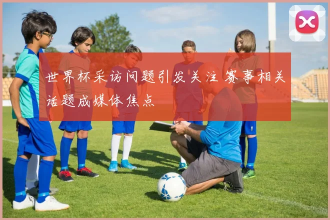 世界杯采访问题引发关注 赛事相关话题成媒体焦点