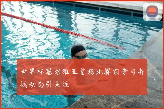 世界杯塞尔维亚首场比赛前景与备战动态引关注