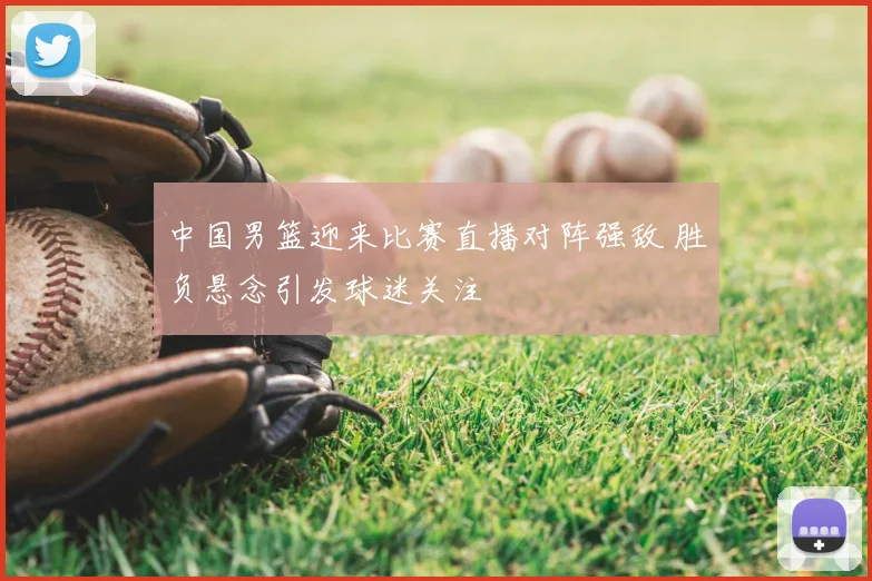 中国男篮迎来比赛直播对阵强敌 胜负悬念引发球迷关注