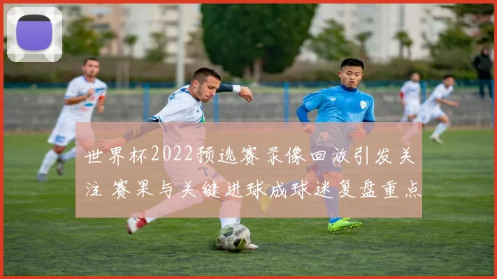世界杯2022预选赛录像回放引发关注 赛果与关键进球成球迷复盘重点