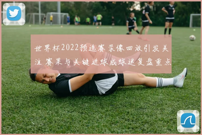 世界杯2022预选赛录像回放引发关注 赛果与关键进球成球迷复盘重点