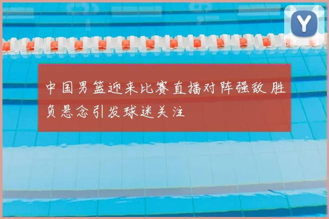 中国男篮迎来比赛直播对阵强敌 胜负悬念引发球迷关注