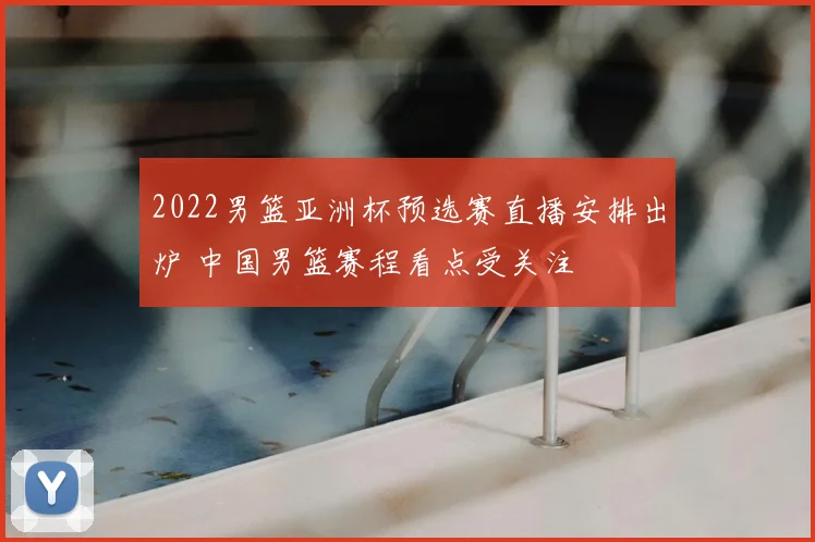 2022男篮亚洲杯预选赛直播安排出炉 中国男篮赛程看点受关注