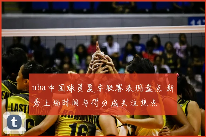nba中国球员夏季联赛表现盘点 新秀上场时间与得分成关注焦点