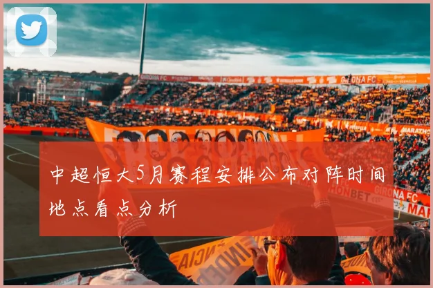 中超恒大5月赛程安排公布对阵时间地点看点分析