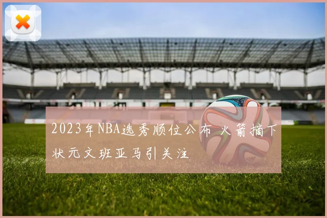 2023年NBA选秀顺位公布 火箭摘下状元文班亚马引关注