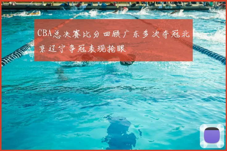 CBA总决赛比分回顾广东多次夺冠北京辽宁争冠表现抢眼