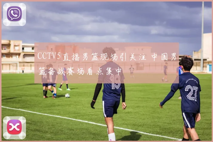 CCTV5直播男篮现场引关注 中国男篮备战赛场看点集中