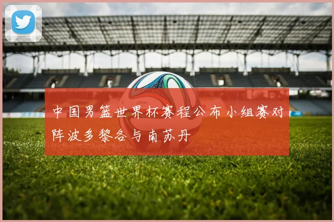 中国男篮世界杯赛程公布小组赛对阵波多黎各与南苏丹