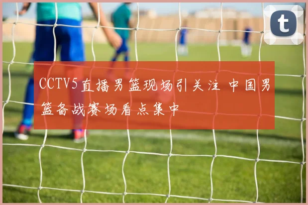 CCTV5直播男篮现场引关注 中国男篮备战赛场看点集中