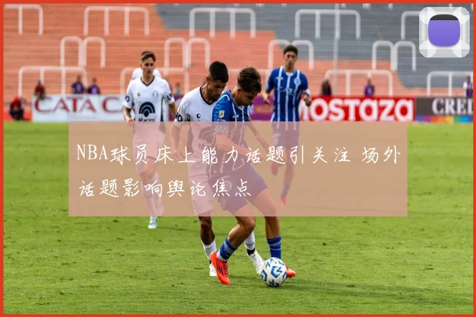 NBA球员床上能力话题引关注 场外话题影响舆论焦点