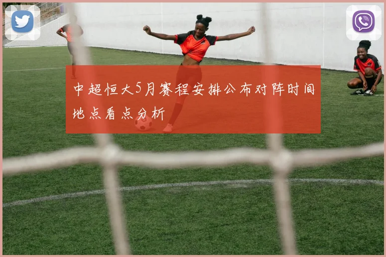 中超恒大5月赛程安排公布对阵时间地点看点分析