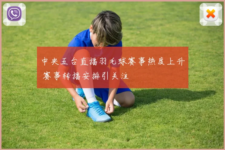 中央五台直播羽毛球赛事热度上升 赛事转播安排引关注