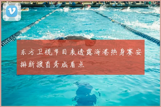 东方卫视节目表透露海港热身赛安排新援首秀成看点