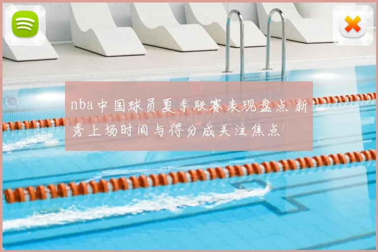 nba中国球员夏季联赛表现盘点 新秀上场时间与得分成关注焦点