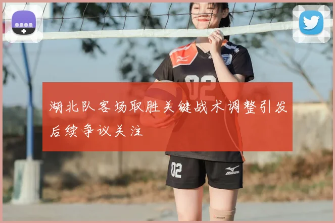 湖北队客场取胜关键战术调整引发后续争议关注