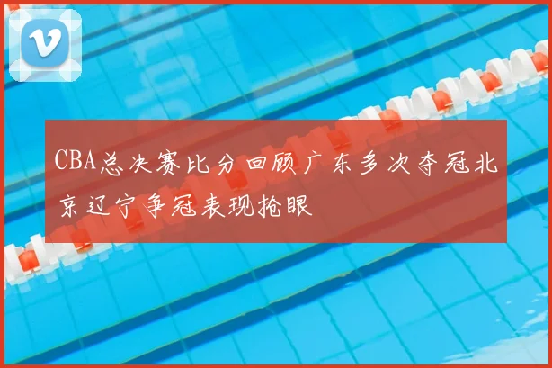 CBA总决赛比分回顾广东多次夺冠北京辽宁争冠表现抢眼