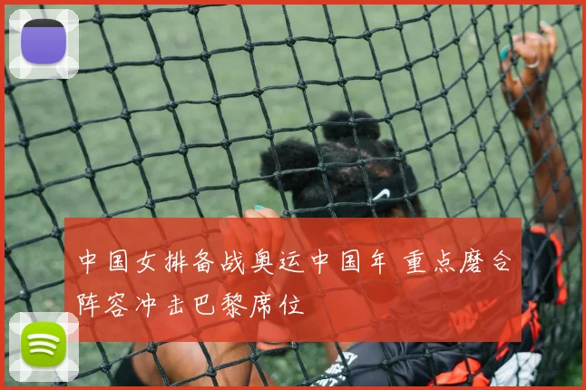 中国女排备战奥运中国年 重点磨合阵容冲击巴黎席位