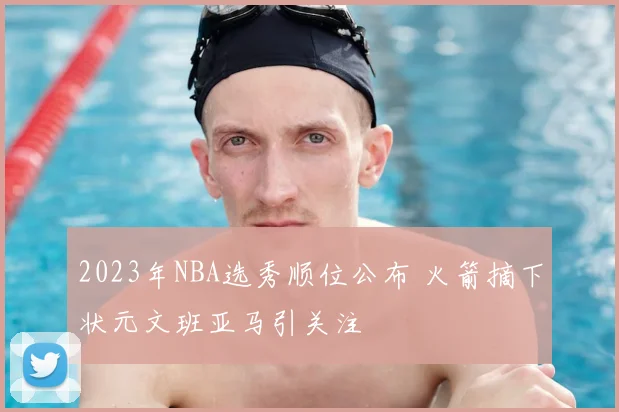 2023年NBA选秀顺位公布 火箭摘下状元文班亚马引关注