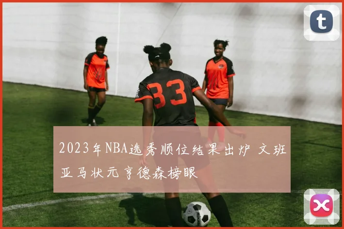 2023年NBA选秀顺位结果出炉 文班亚马状元亨德森榜眼